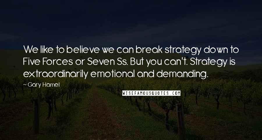 Gary Hamel quotes: We like to believe we can break strategy down to Five Forces or Seven Ss. But you can't. Strategy is extraordinarily emotional and demanding.