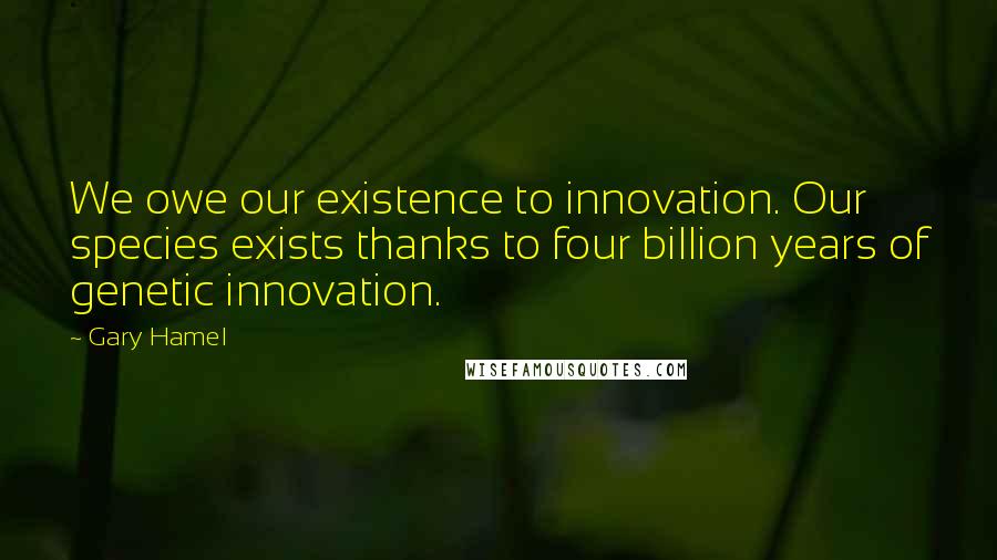 Gary Hamel quotes: We owe our existence to innovation. Our species exists thanks to four billion years of genetic innovation.