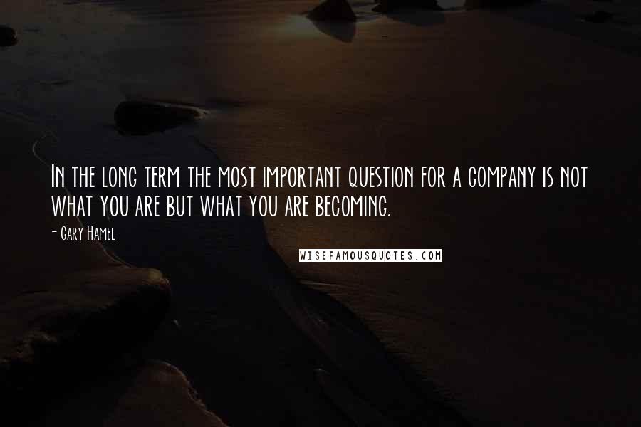 Gary Hamel quotes: In the long term the most important question for a company is not what you are but what you are becoming.