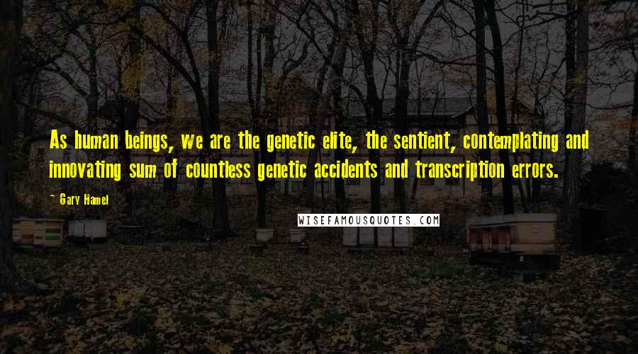 Gary Hamel quotes: As human beings, we are the genetic elite, the sentient, contemplating and innovating sum of countless genetic accidents and transcription errors.