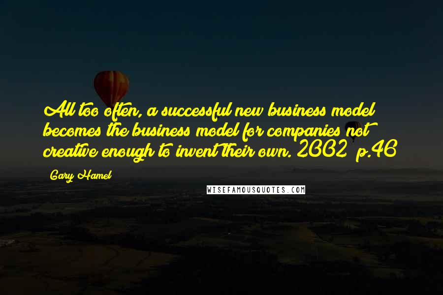 Gary Hamel quotes: All too often, a successful new business model becomes the business model for companies not creative enough to invent their own.[2002] p.46