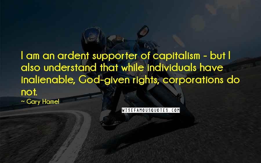 Gary Hamel quotes: I am an ardent supporter of capitalism - but I also understand that while individuals have inalienable, God-given rights, corporations do not.