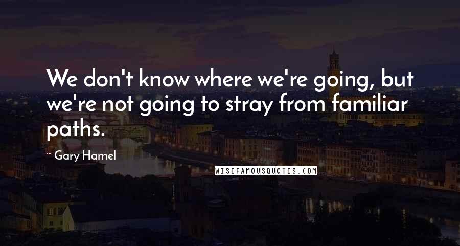 Gary Hamel quotes: We don't know where we're going, but we're not going to stray from familiar paths.