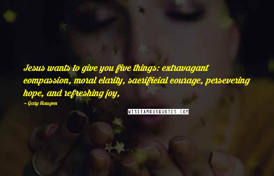 Gary Haugen quotes: Jesus wants to give you five things: extravagant compassion, moral clarity, sacrificial courage, persevering hope, and refreshing joy,