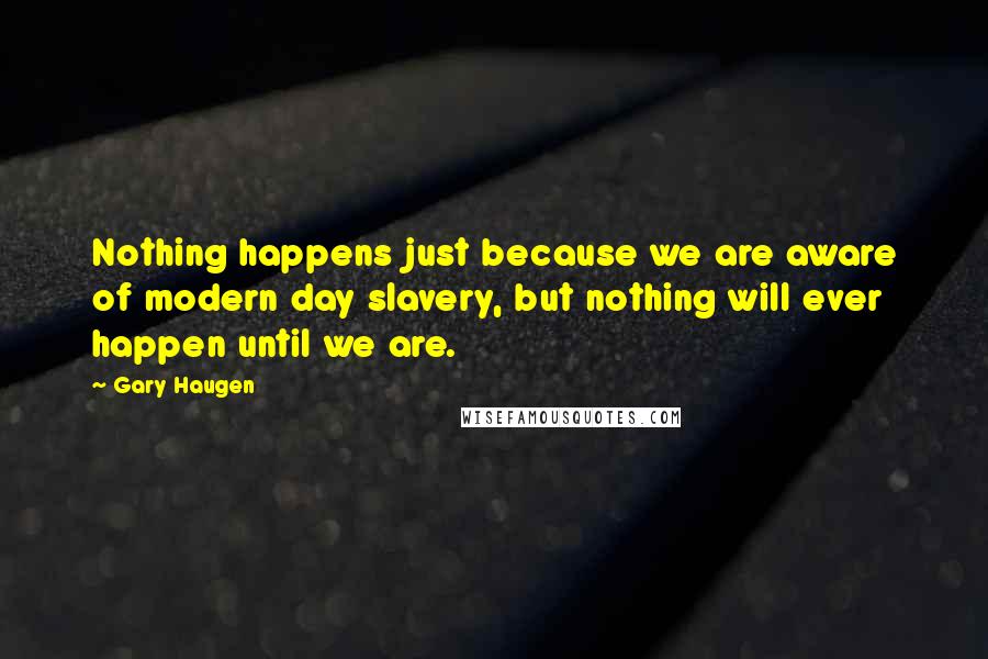 Gary Haugen quotes: Nothing happens just because we are aware of modern day slavery, but nothing will ever happen until we are.