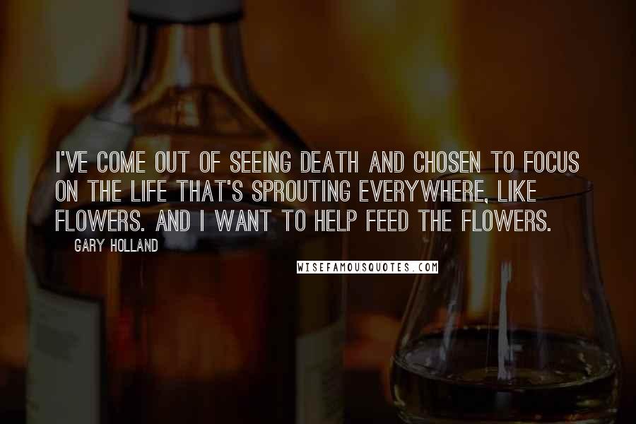 Gary Holland quotes: I've come out of seeing death and chosen to focus on the life that's sprouting everywhere, like flowers. And I want to help feed the flowers. Gary Holland quotes: I've come out of seeing death and chosen to focus on the life that's sprouting everywhere, like flowers. And I want to help feed the flowers.
