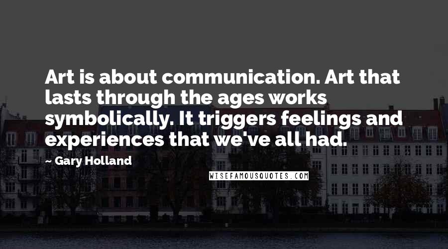 Gary Holland quotes: Art is about communication. Art that lasts through the ages works symbolically. It triggers feelings and experiences that we've all had.