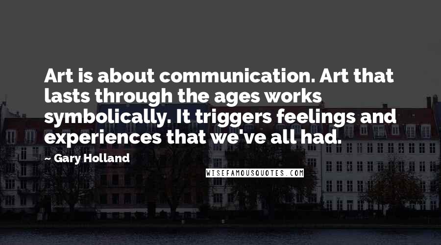 Gary Holland quotes: Art is about communication. Art that lasts through the ages works symbolically. It triggers feelings and experiences that we've all had. Gary Holland quotes: Art is about communication. Art that lasts through the ages works symbolically. It triggers feelings and experiences that we've all had.