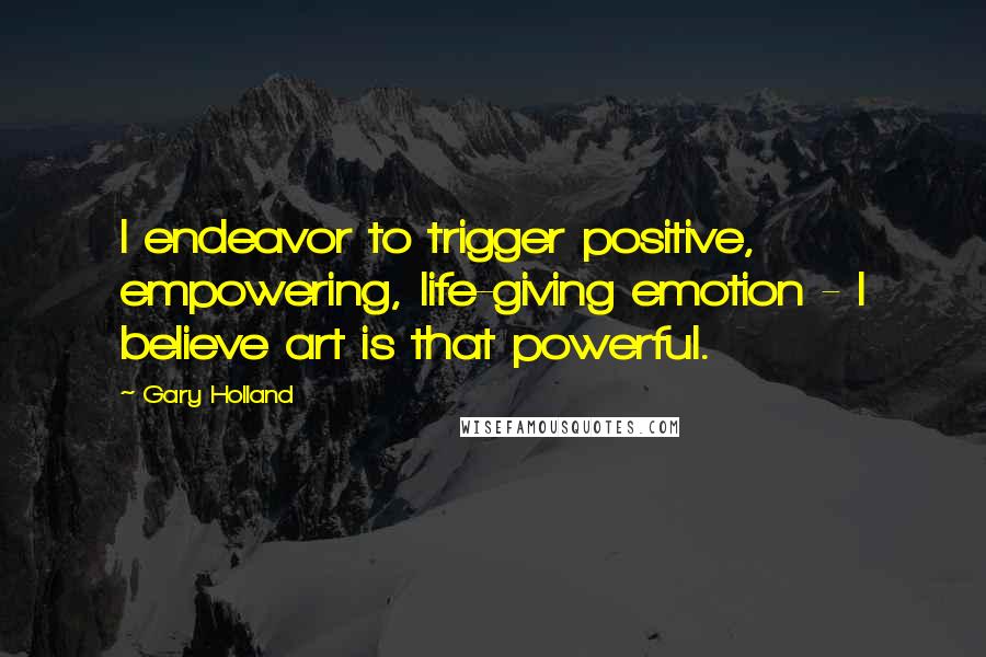 Gary Holland quotes: I endeavor to trigger positive, empowering, life-giving emotion - I believe art is that powerful.
