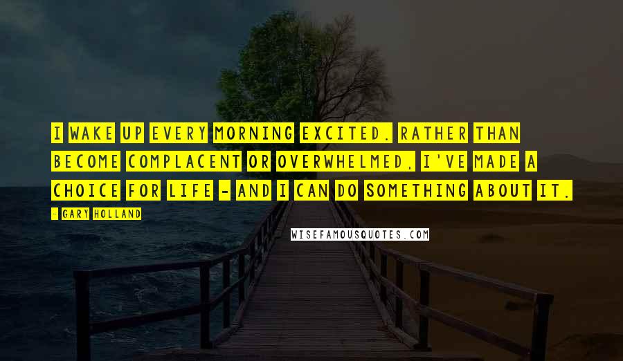 Gary Holland quotes: I wake up every morning excited. Rather than become complacent or overwhelmed, I've made a choice for life - and I can do something about it. Gary Holland quotes: I wake up every morning excited. Rather than become complacent or overwhelmed, I've made a choice for life - and I can do something about it.
