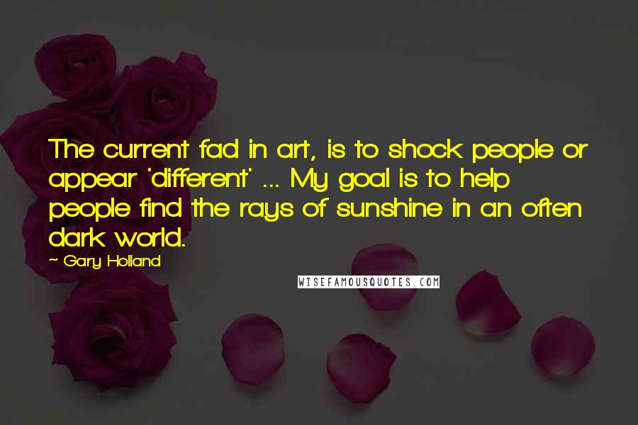 Gary Holland quotes: The current fad in art, is to shock people or appear 'different' ... My goal is to help people find the rays of sunshine in an often dark world. Gary Holland quotes: The current fad in art, is to shock people or appear 'different' ... My goal is to help people find the rays of sunshine in an often dark world.
