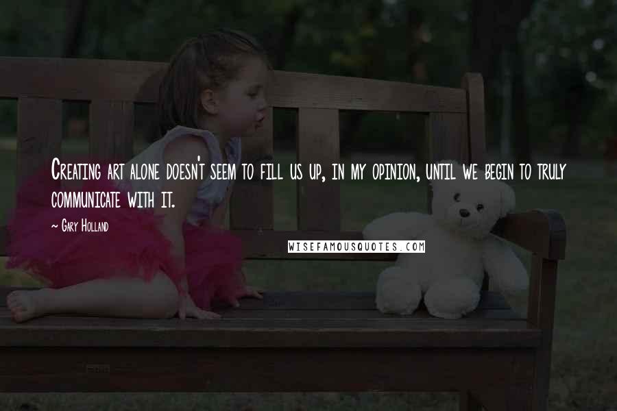 Gary Holland quotes: Creating art alone doesn't seem to fill us up, in my opinion, until we begin to truly communicate with it.