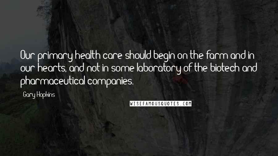 Gary Hopkins quotes: Our primary health care should begin on the farm and in our hearts, and not in some laboratory of the biotech and pharmaceutical companies.