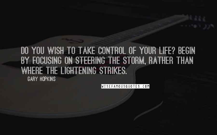 Gary Hopkins quotes: Do you wish to take control of your life? Begin by focusing on steering the storm, rather than where the lightening strikes.
