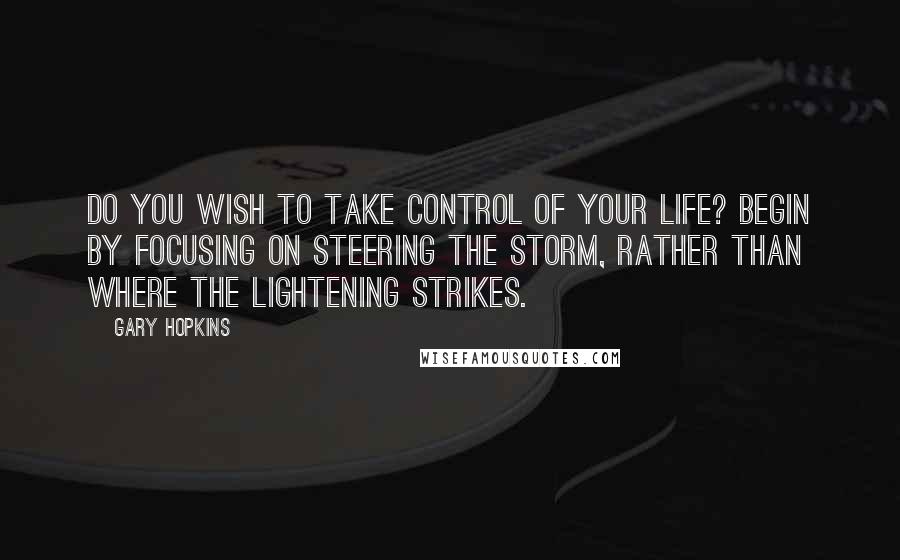 Gary Hopkins quotes: Do you wish to take control of your life? Begin by focusing on steering the storm, rather than where the lightening strikes. Gary Hopkins quotes: Do you wish to take control of your life? Begin by focusing on steering the storm, rather than where the lightening strikes.