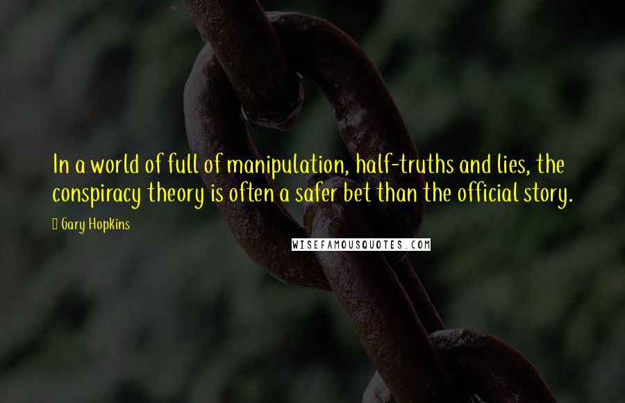 Gary Hopkins quotes: In a world of full of manipulation, half-truths and lies, the conspiracy theory is often a safer bet than the official story. Gary Hopkins quotes: In a world of full of manipulation, half-truths and lies, the conspiracy theory is often a safer bet than the official story.
