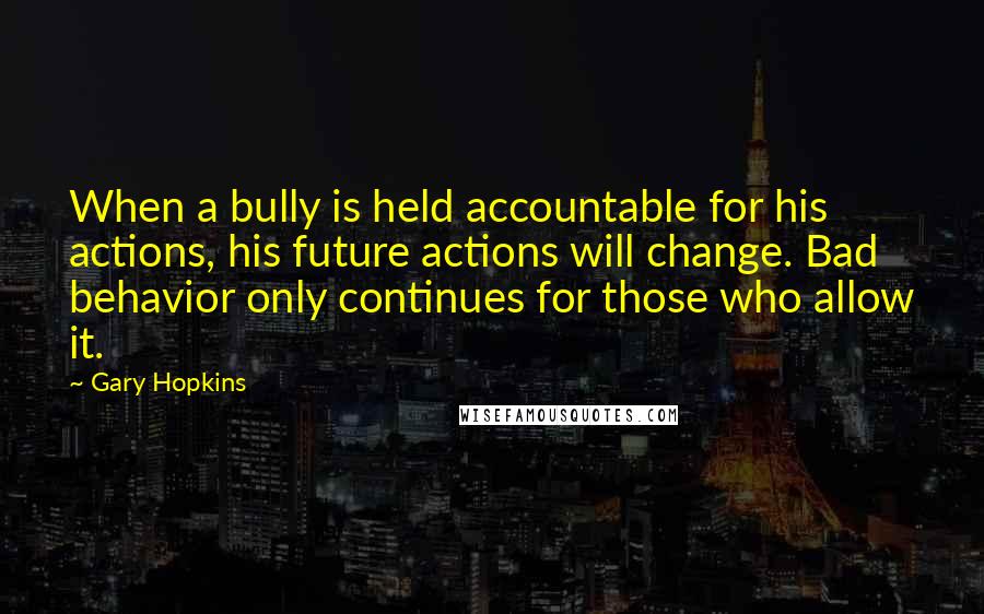 Gary Hopkins quotes: When a bully is held accountable for his actions, his future actions will change. Bad behavior only continues for those who allow it.