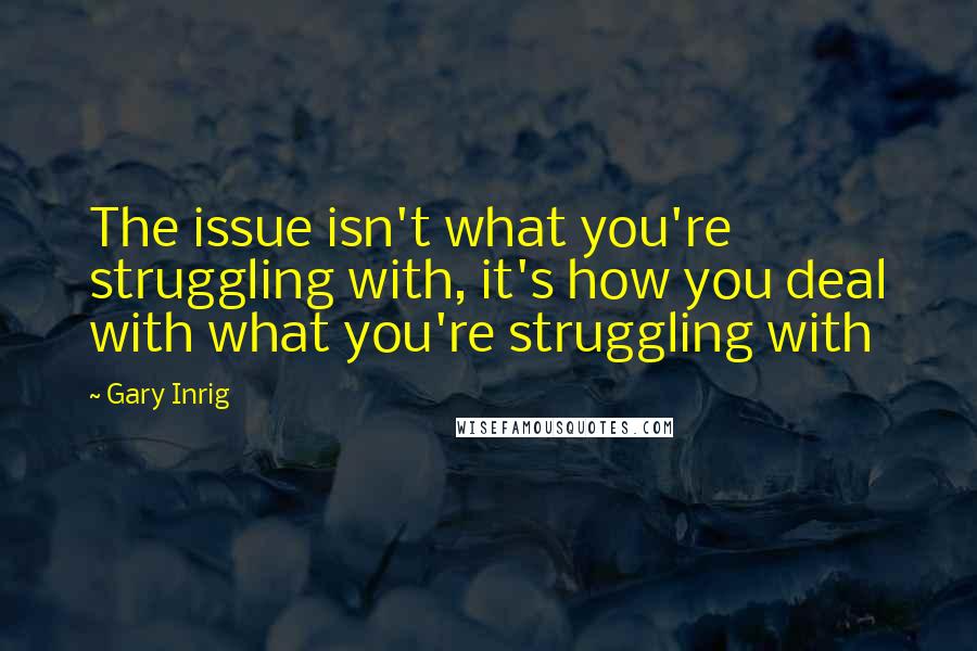 Gary Inrig quotes: The issue isn't what you're struggling with, it's how you deal with what you're struggling with