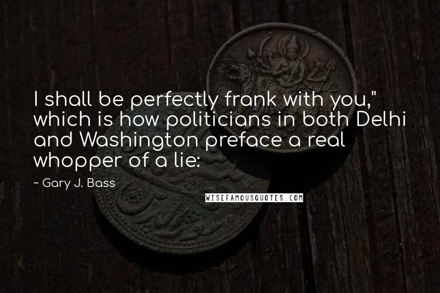 Gary J. Bass quotes: I shall be perfectly frank with you," which is how politicians in both Delhi and Washington preface a real whopper of a lie: Gary J. Bass quotes: I shall be perfectly frank with you," which is how politicians in both Delhi and Washington preface a real whopper of a lie: