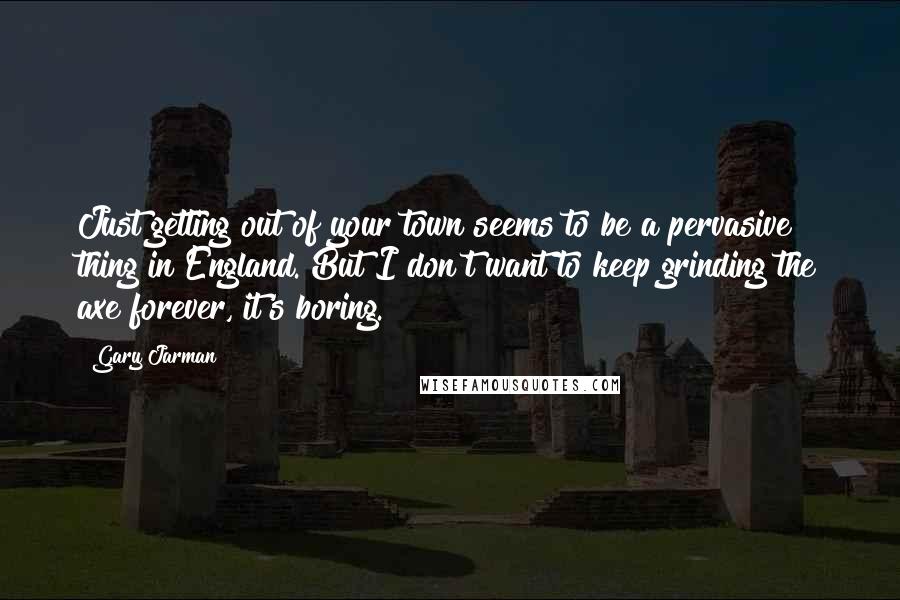 Gary Jarman quotes: Just getting out of your town seems to be a pervasive thing in England. But I don't want to keep grinding the axe forever, it's boring.