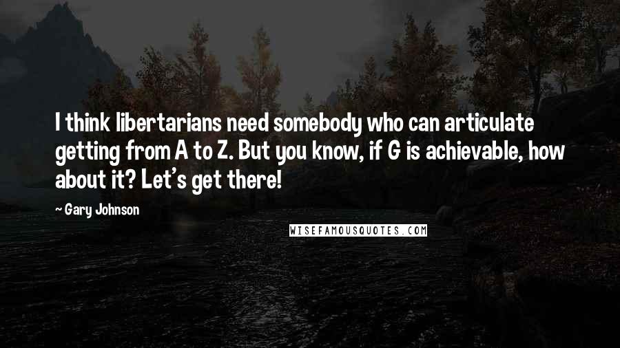 Gary Johnson quotes: I think libertarians need somebody who can articulate getting from A to Z. But you know, if G is achievable, how about it? Let's get there!