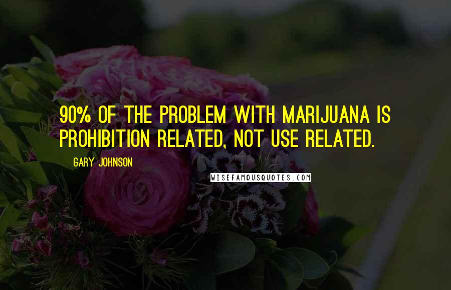 Gary Johnson quotes: 90% of the problem with marijuana is prohibition related, not use related.