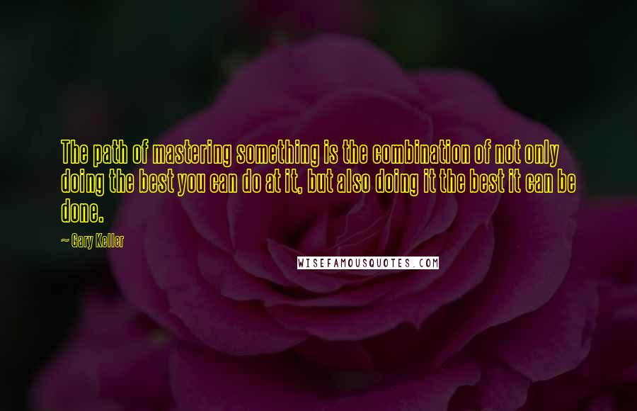 Gary Keller quotes: The path of mastering something is the combination of not only doing the best you can do at it, but also doing it the best it can be done. Gary Keller quotes: The path of mastering something is the combination of not only doing the best you can do at it, but also doing it the best it can be done.