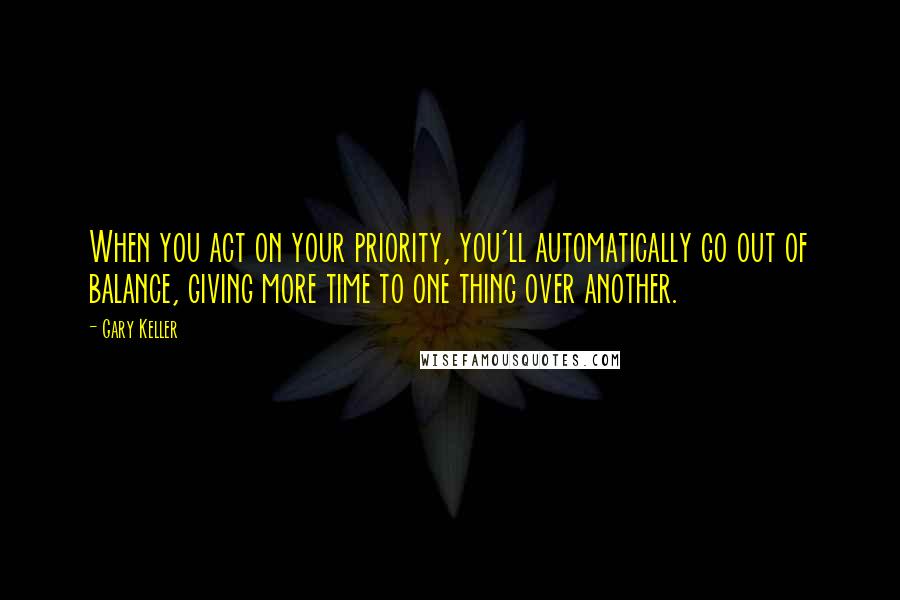 Gary Keller quotes: When you act on your priority, you'll automatically go out of balance, giving more time to one thing over another. Gary Keller quotes: When you act on your priority, you'll automatically go out of balance, giving more time to one thing over another.