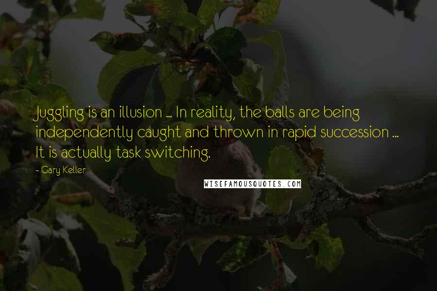 Gary Keller quotes: Juggling is an illusion ... In reality, the balls are being independently caught and thrown in rapid succession ... It is actually task switching. Gary Keller quotes: Juggling is an illusion ... In reality, the balls are being independently caught and thrown in rapid succession ... It is actually task switching.