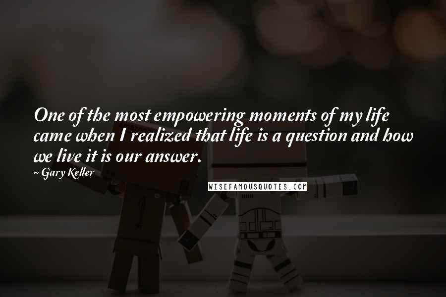 Gary Keller quotes: One of the most empowering moments of my life came when I realized that life is a question and how we live it is our answer. Gary Keller quotes: One of the most empowering moments of my life came when I realized that life is a question and how we live it is our answer.