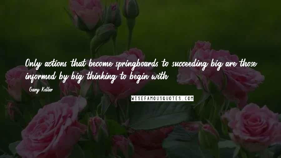 Gary Keller quotes: Only actions that become springboards to succeeding big are those informed by big thinking to begin with.