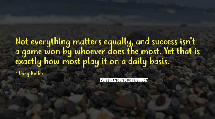 Gary Keller quotes: Not everything matters equally, and success isn't a game won by whoever does the most. Yet that is exactly how most play it on a daily basis.