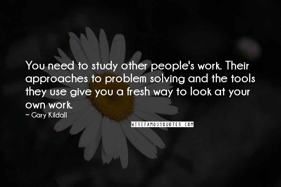 Gary Kildall quotes: You need to study other people's work. Their approaches to problem solving and the tools they use give you a fresh way to look at your own work. Gary Kildall quotes: You need to study other people's work. Their approaches to problem solving and the tools they use give you a fresh way to look at your own work.