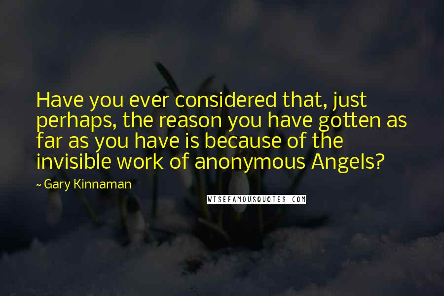 Gary Kinnaman quotes: Have you ever considered that, just perhaps, the reason you have gotten as far as you have is because of the invisible work of anonymous Angels? Gary Kinnaman quotes: Have you ever considered that, just perhaps, the reason you have gotten as far as you have is because of the invisible work of anonymous Angels?