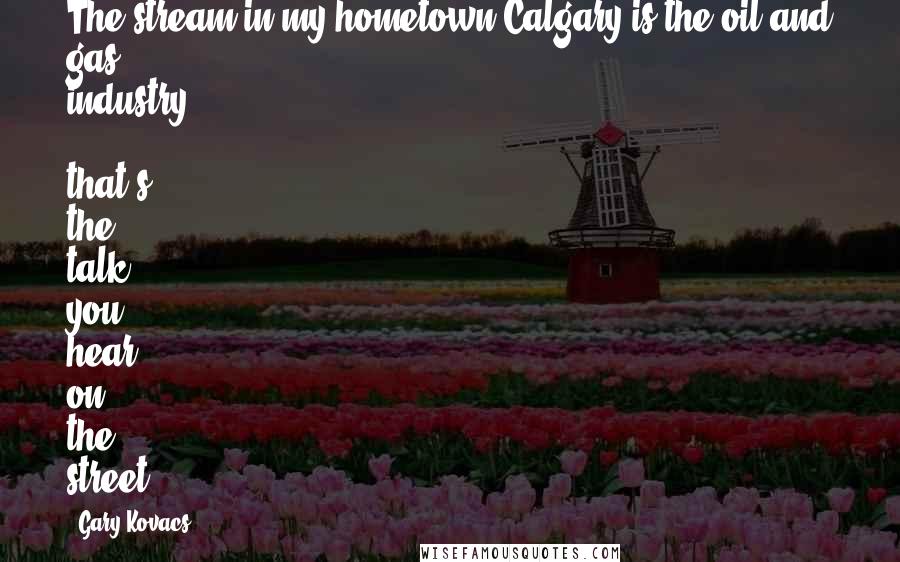 Gary Kovacs quotes: The stream in my hometown Calgary is the oil and gas industry - that's the talk you hear on the street. Gary Kovacs quotes: The stream in my hometown Calgary is the oil and gas industry - that's the talk you hear on the street.