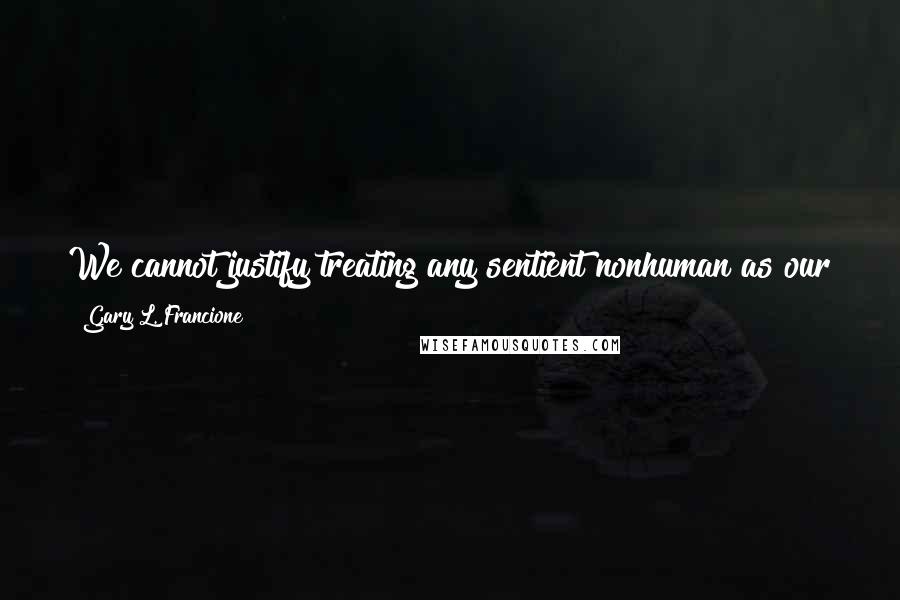 Gary L. Francione quotes: We cannot justify treating any sentient nonhuman as our property, as a resource, as a thing that we an use and kill for our purposes.