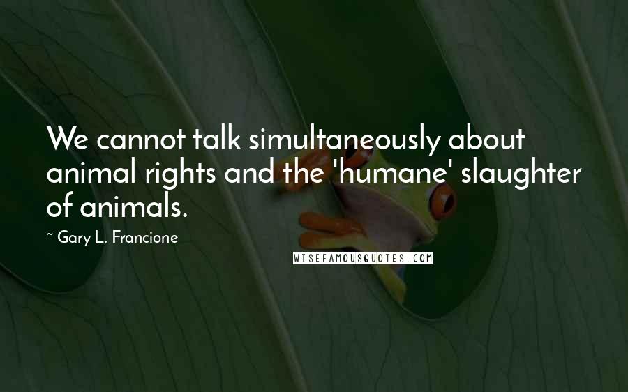 Gary L. Francione quotes: We cannot talk simultaneously about animal rights and the 'humane' slaughter of animals.