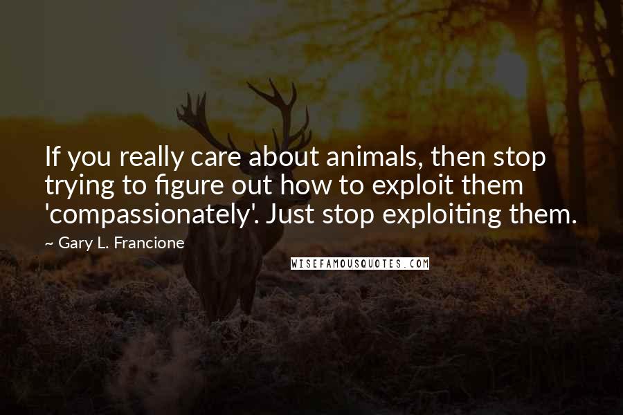 Gary L. Francione quotes: If you really care about animals, then stop trying to figure out how to exploit them 'compassionately'. Just stop exploiting them.