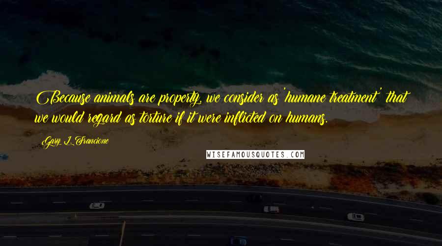 Gary L. Francione quotes: Because animals are property, we consider as 'humane treatment' that we would regard as torture if it were inflicted on humans.