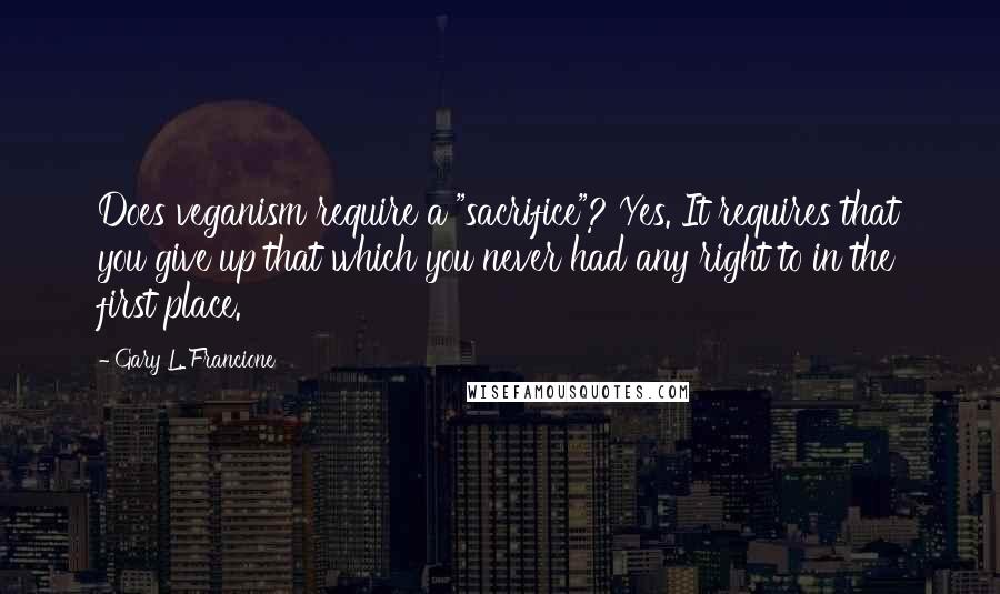 Gary L. Francione quotes: Does veganism require a "sacrifice"? Yes. It requires that you give up that which you never had any right to in the first place.