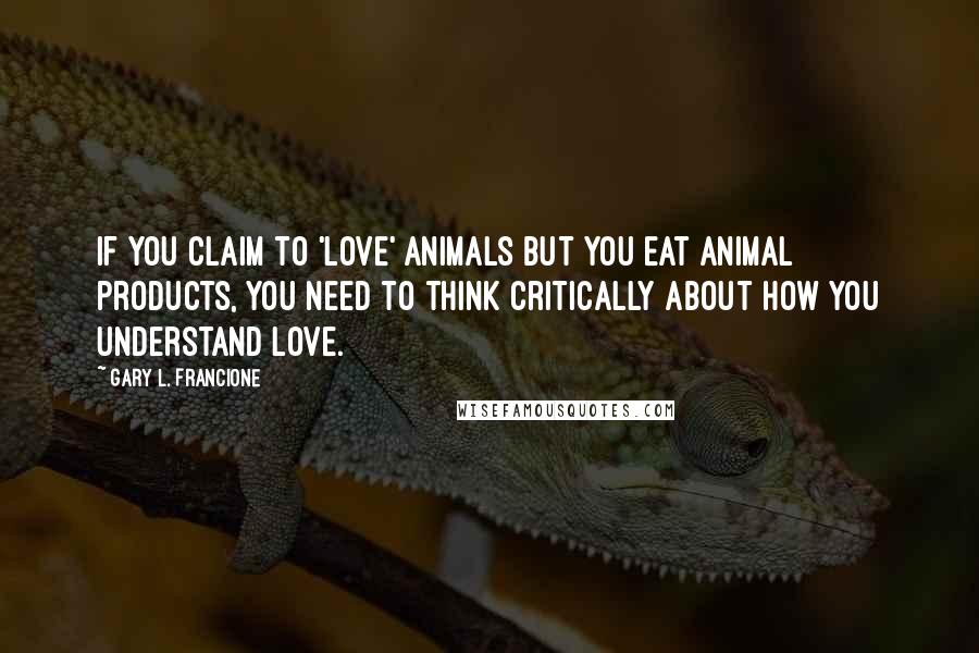 Gary L. Francione quotes: If you claim to 'love' animals but you eat animal products, you need to think critically about how you understand love.