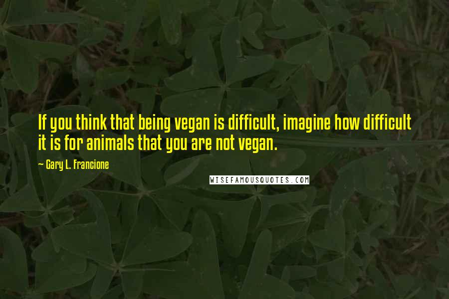 Gary L. Francione quotes: If you think that being vegan is difficult, imagine how difficult it is for animals that you are not vegan.
