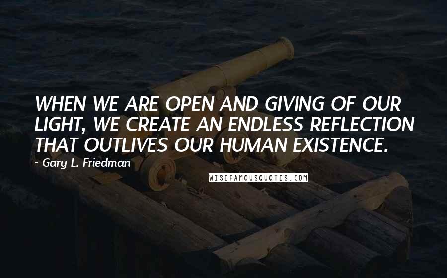 Gary L. Friedman quotes: WHEN WE ARE OPEN AND GIVING OF OUR LIGHT, WE CREATE AN ENDLESS REFLECTION THAT OUTLIVES OUR HUMAN EXISTENCE.