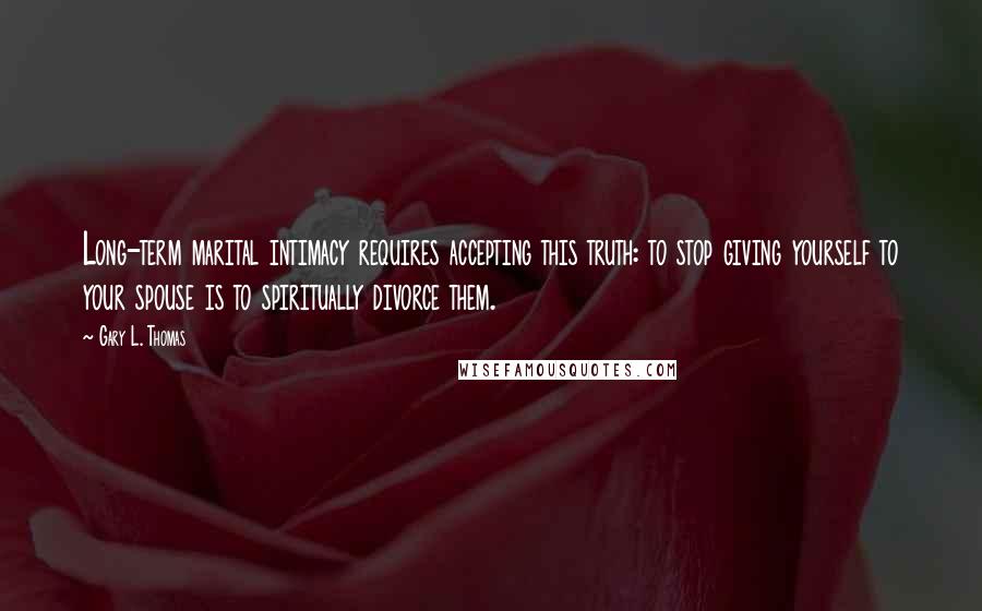 Gary L. Thomas quotes: Long-term marital intimacy requires accepting this truth: to stop giving yourself to your spouse is to spiritually divorce them.
