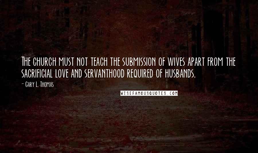 Gary L. Thomas quotes: The church must not teach the submission of wives apart from the sacrificial love and servanthood required of husbands.
