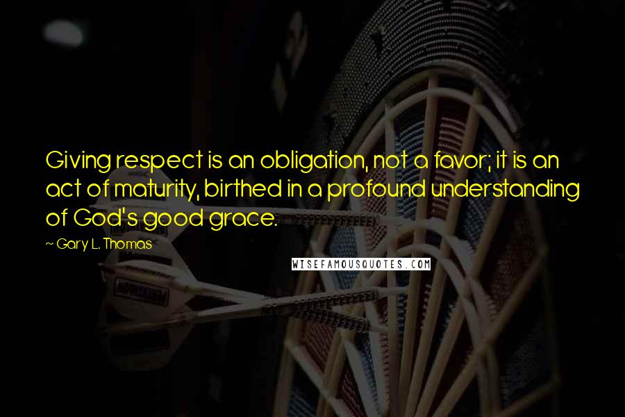 Gary L. Thomas quotes: Giving respect is an obligation, not a favor; it is an act of maturity, birthed in a profound understanding of God's good grace.