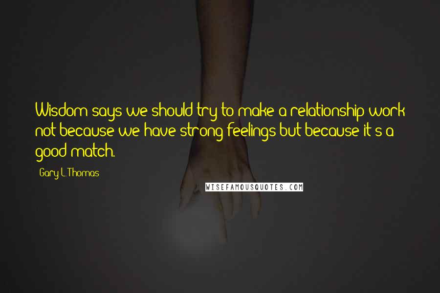 Gary L. Thomas quotes: Wisdom says we should try to make a relationship work not because we have strong feelings but because it's a good match.