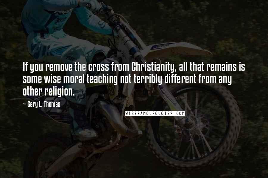 Gary L. Thomas quotes: If you remove the cross from Christianity, all that remains is some wise moral teaching not terribly different from any other religion.