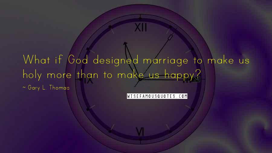 Gary L. Thomas quotes: What if God designed marriage to make us holy more than to make us happy?