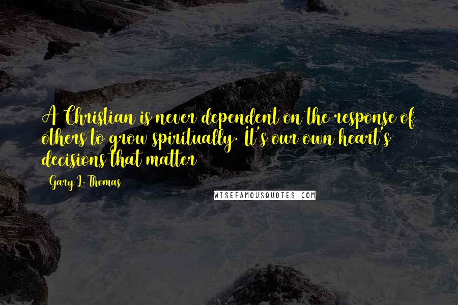 Gary L. Thomas quotes: A Christian is never dependent on the response of others to grow spiritually. It's our own heart's decisions that matter